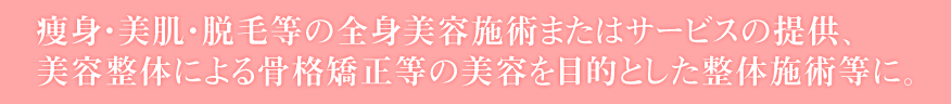 痩身・美肌・脱毛等の全身美容施術またはサービスの提供、
美容整体による骨格矯正等の美容を目的とした整体施術等に。