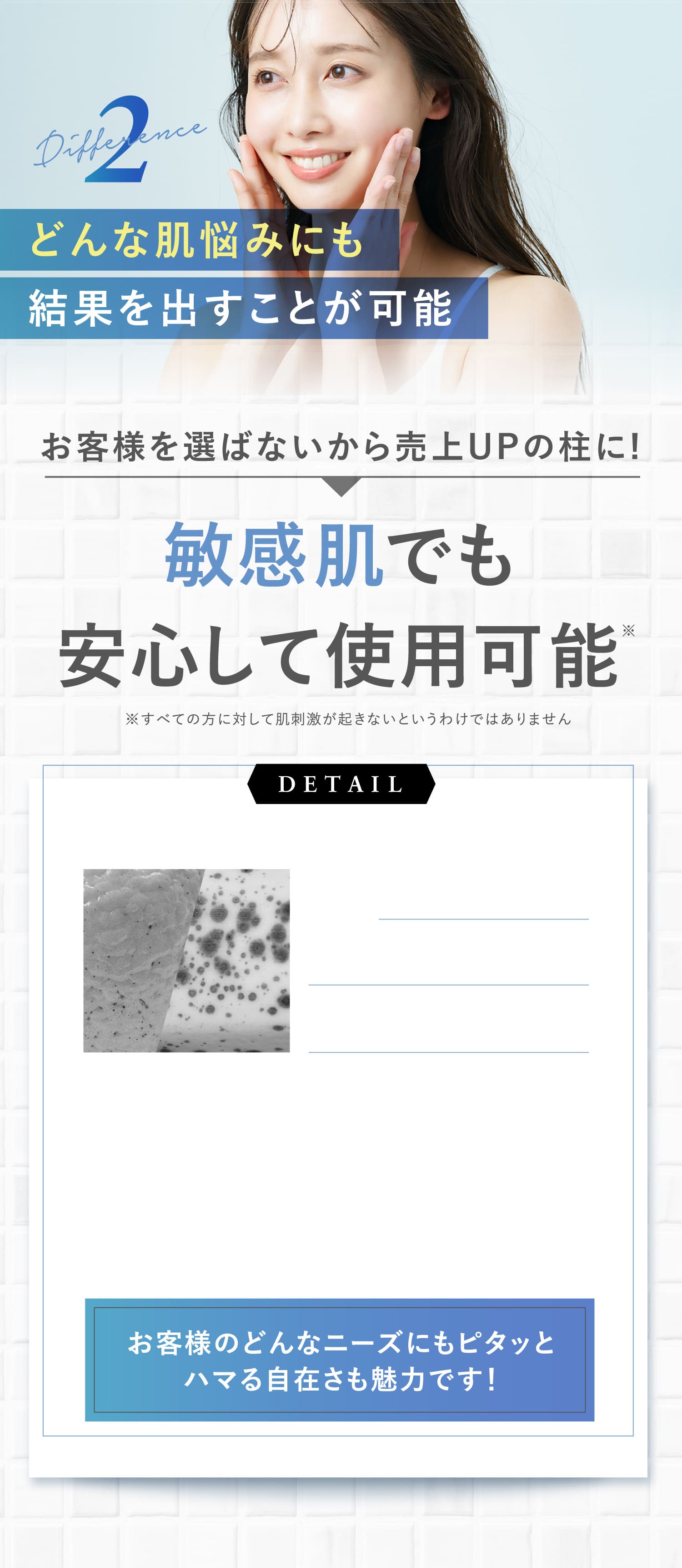 2Differenceどんな肌悩みにも結果を出すことが可能お客様を選ばないから売上UPの柱に!敏感肌でも安心して使用可能※すべての方に対して肌刺激が起きないというわけではありませんDETAILお客様のどんなニーズにもピタッとハマる自在さも魅力です！