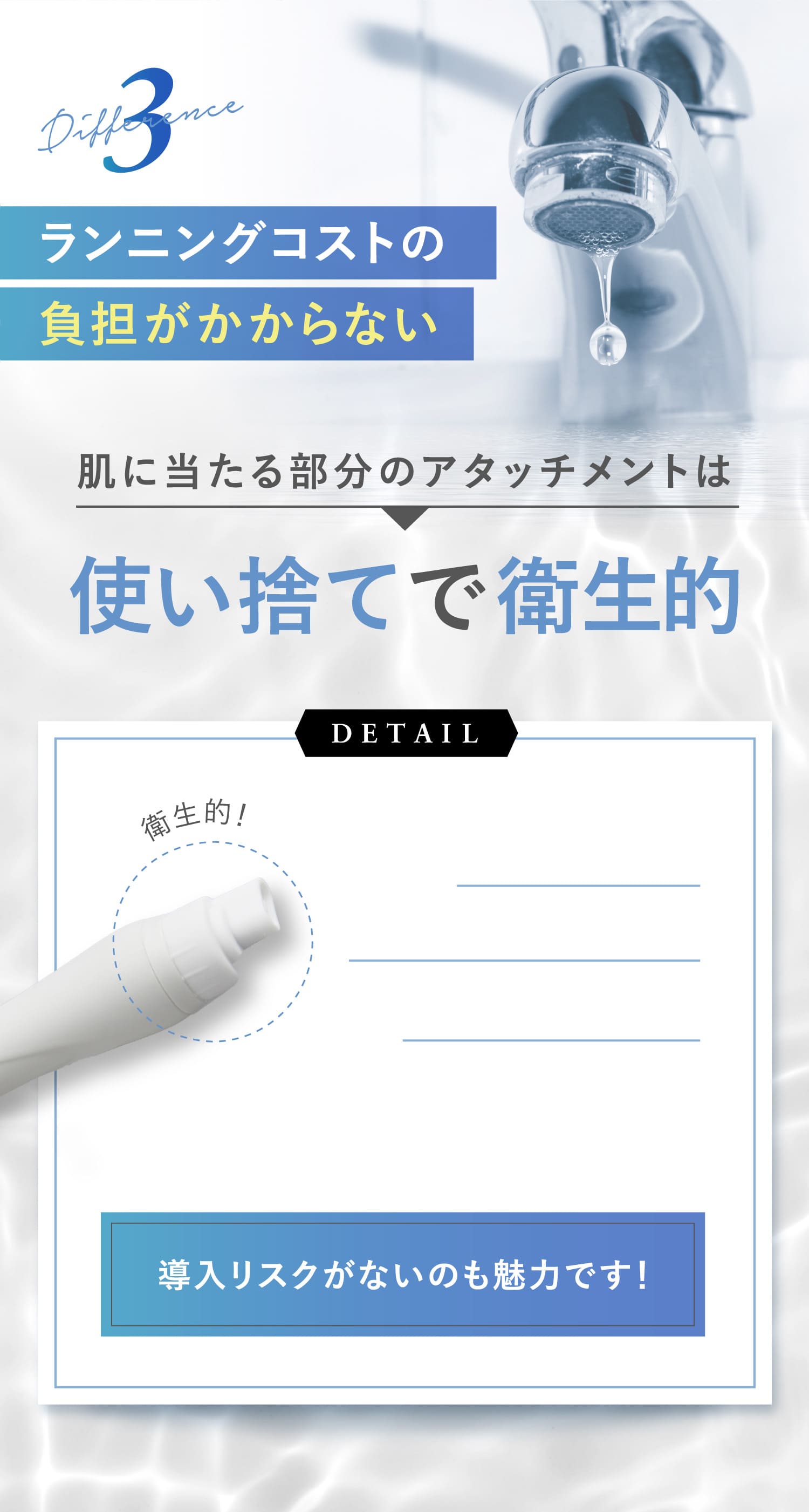 3Differenceランニングコストの負担がかからない肌に当たる部分のアタッチメントは使い捨てで衛生的DETAIL導入リスクがないのも魅力です！