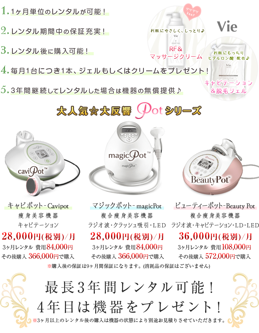1・1ヶ月単位のレンタルが可能! 2・レンタル期間中の保証充実! 3・レンタル後に購入可能! 4・毎月1台につき1本、ジェルもしくはクリームをプレゼント! 5・3年間継続してレンタルした場合は機器の無償提供!/大人気☆大反響Potシリーズ/キャビポット Cavipot 痩身美容機器 キャビテーション \28,000円(税別)/月 3ヶ月レンタル費用84,000円 その後購入\366,000で購入/マジックポット magicPot 複合痩身美容機器 ラジオ波・クラッシュ吸引・LED \28,000円(税別)/月 3ヶ月レンタル費用84,000円 その後購入\366,000で購入/ビューティーポット Beauty Pot 複合痩身美容機器 ラジオ波・キャビテーション・LD・LED \36,000円(税別)/月 3ヶ月レンタル費用108,000円
その後購入\572,000で購入/※購入後の保証は9ヶ月保証になります。(消耗品の保証はございません)/最長3年間レンタル可能! 4年目は機器をプレゼント!/※3ヶ月以上のレンタル後の購入は聞きの状態により別途お見積もりさせていただきます。