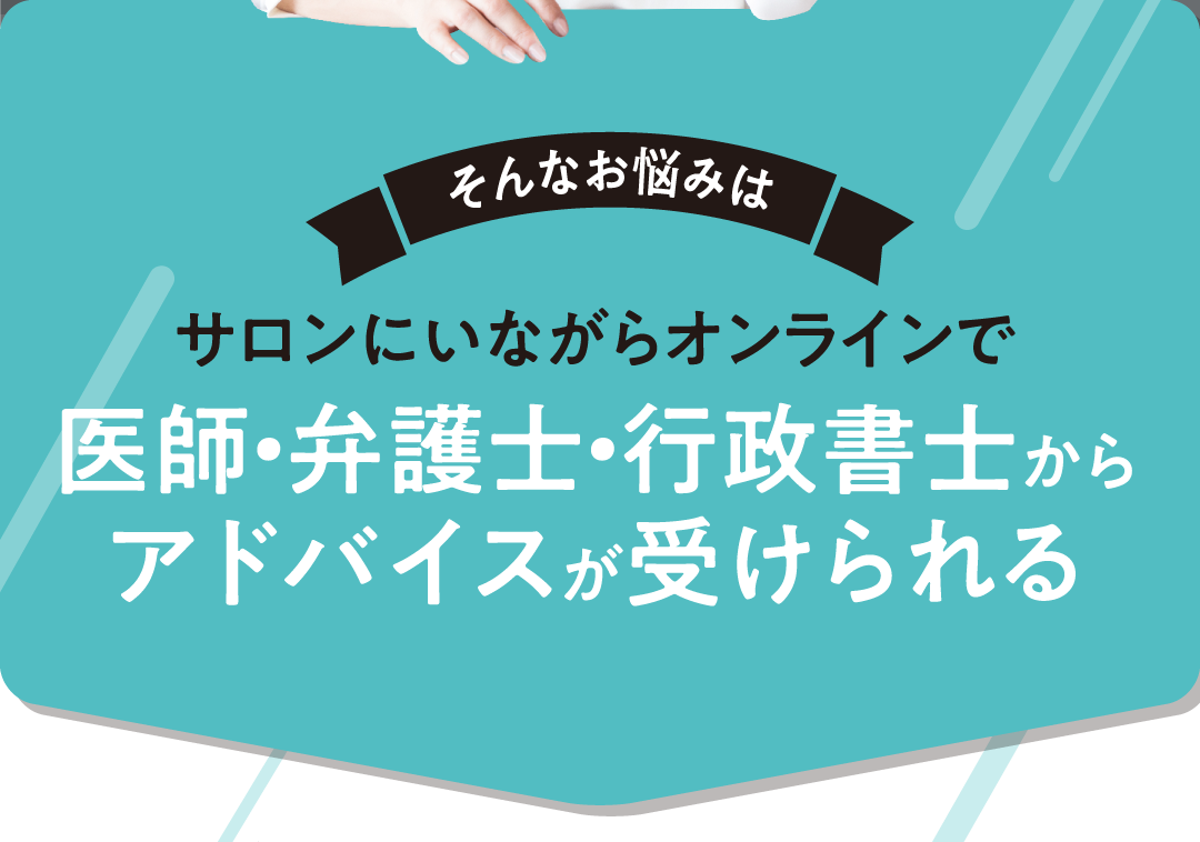 そんなお悩みは サロンにいながらオンラインで 医師・弁護⼠・⾏政書⼠からアドバイスが受けられる